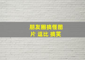 朋友圈搞怪图片 逗比 搞笑